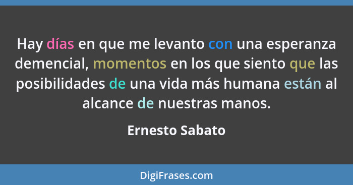 Hay días en que me levanto con una esperanza demencial, momentos en los que siento que las posibilidades de una vida más humana están... - Ernesto Sabato