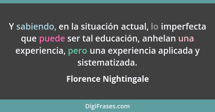 Y sabiendo, en la situación actual, lo imperfecta que puede ser tal educación, anhelan una experiencia, pero una experiencia ap... - Florence Nightingale