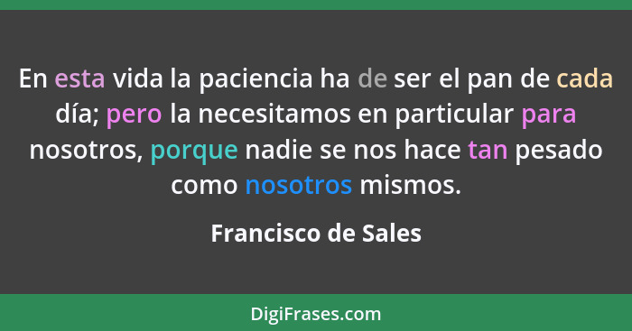 En esta vida la paciencia ha de ser el pan de cada día; pero la necesitamos en particular para nosotros, porque nadie se nos hace... - Francisco de Sales