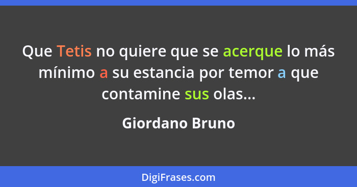 Que Tetis no quiere que se acerque lo más mínimo a su estancia por temor a que contamine sus olas...... - Giordano Bruno