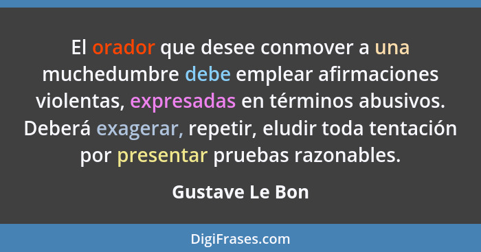 El orador que desee conmover a una muchedumbre debe emplear afirmaciones violentas, expresadas en términos abusivos. Deberá exagerar,... - Gustave Le Bon