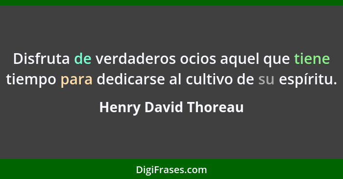 Disfruta de verdaderos ocios aquel que tiene tiempo para dedicarse al cultivo de su espíritu.... - Henry David Thoreau