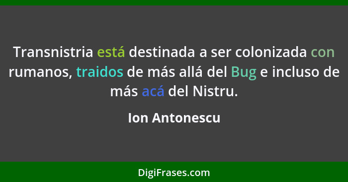 Transnistria está destinada a ser colonizada con rumanos, traidos de más allá del Bug e incluso de más acá del Nistru.... - Ion Antonescu