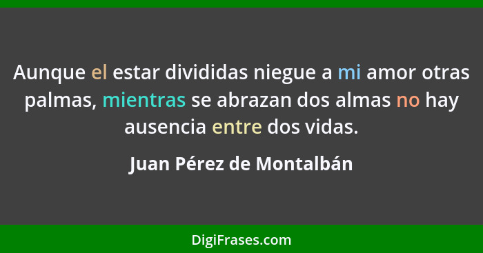 Aunque el estar divididas niegue a mi amor otras palmas, mientras se abrazan dos almas no hay ausencia entre dos vidas.... - Juan Pérez de Montalbán