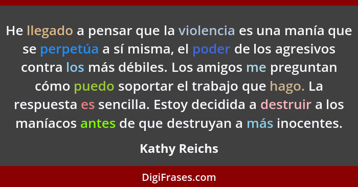 He llegado a pensar que la violencia es una manía que se perpetúa a sí misma, el poder de los agresivos contra los más débiles. Los ami... - Kathy Reichs