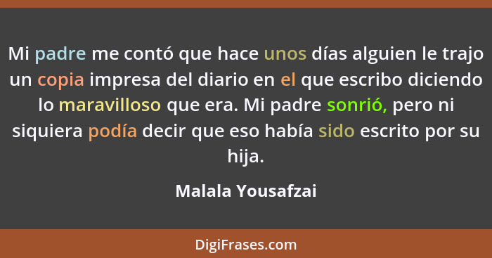 Mi padre me contó que hace unos días alguien le trajo un copia impresa del diario en el que escribo diciendo lo maravilloso que era... - Malala Yousafzai