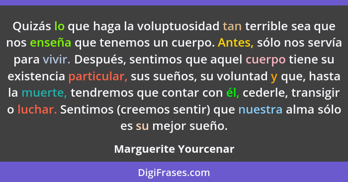 Quizás lo que haga la voluptuosidad tan terrible sea que nos enseña que tenemos un cuerpo. Antes, sólo nos servía para vivir. D... - Marguerite Yourcenar