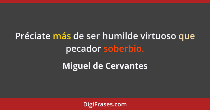 Préciate más de ser humilde virtuoso que pecador soberbio.... - Miguel de Cervantes