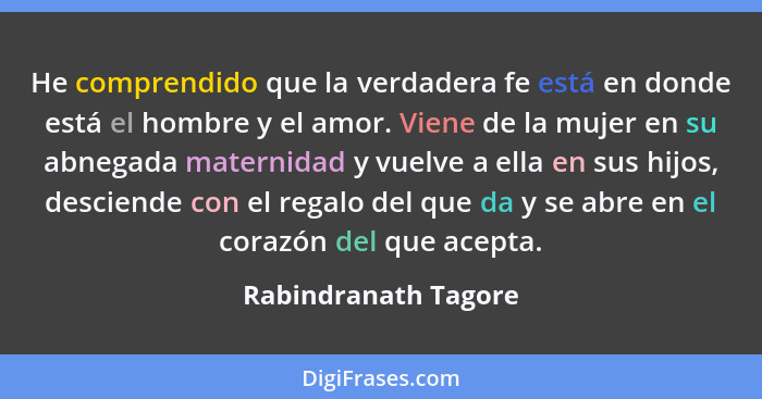 He comprendido que la verdadera fe está en donde está el hombre y el amor. Viene de la mujer en su abnegada maternidad y vuelve... - Rabindranath Tagore