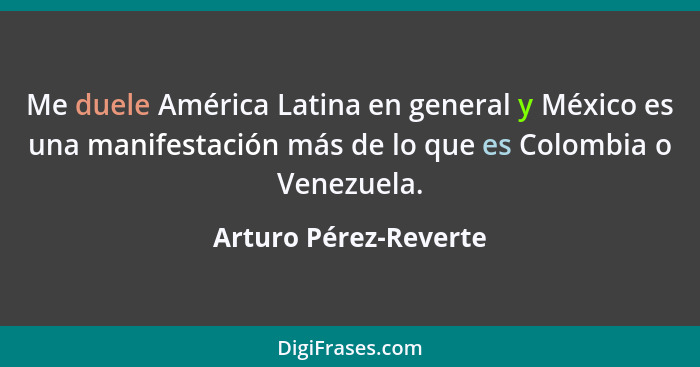Me duele América Latina en general y México es una manifestación más de lo que es Colombia o Venezuela.... - Arturo Pérez-Reverte