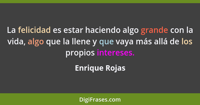 La felicidad es estar haciendo algo grande con la vida, algo que la llene y que vaya más allá de los propios intereses.... - Enrique Rojas