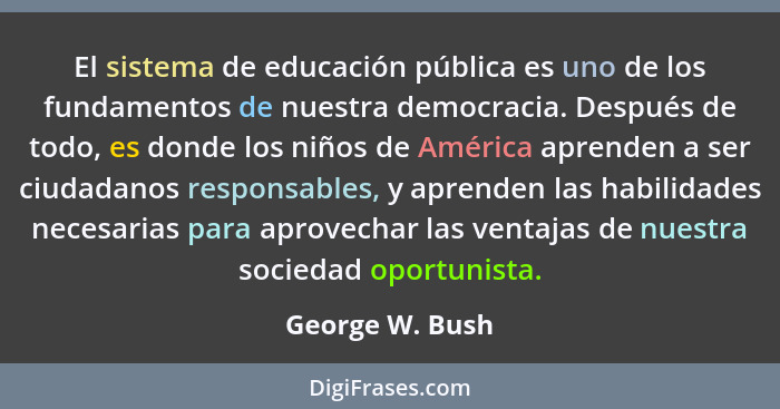 El sistema de educación pública es uno de los fundamentos de nuestra democracia. Después de todo, es donde los niños de América apren... - George W. Bush