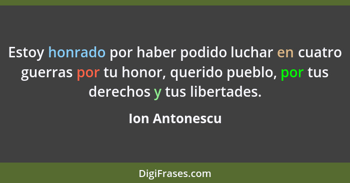 Estoy honrado por haber podido luchar en cuatro guerras por tu honor, querido pueblo, por tus derechos y tus libertades.... - Ion Antonescu