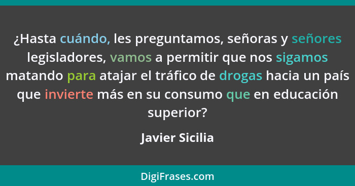 ¿Hasta cuándo, les preguntamos, señoras y señores legisladores, vamos a permitir que nos sigamos matando para atajar el tráfico de dr... - Javier Sicilia