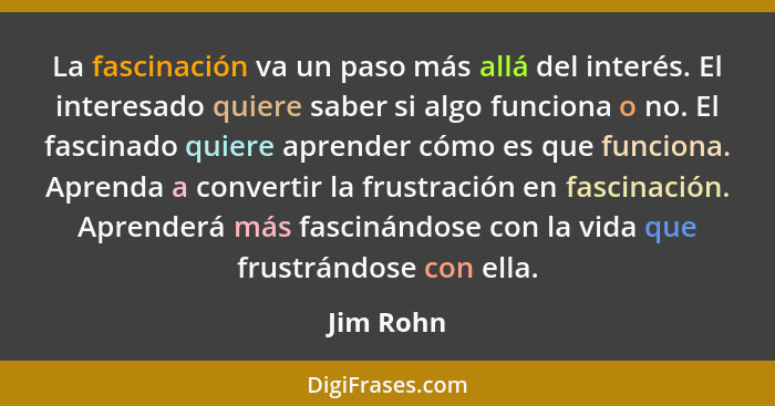 La fascinación va un paso más allá del interés. El interesado quiere saber si algo funciona o no. El fascinado quiere aprender cómo es que... - Jim Rohn