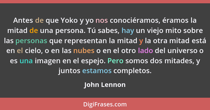 Antes de que Yoko y yo nos conociéramos, éramos la mitad de una persona. Tú sabes, hay un viejo mito sobre las personas que representan... - John Lennon