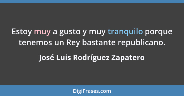 Estoy muy a gusto y muy tranquilo porque tenemos un Rey bastante republicano.... - José Luis Rodríguez Zapatero