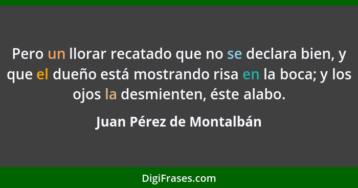 Pero un llorar recatado que no se declara bien, y que el dueño está mostrando risa en la boca; y los ojos la desmienten, ést... - Juan Pérez de Montalbán