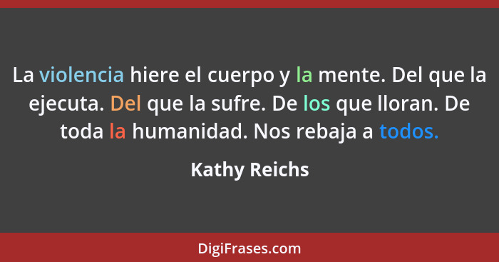 La violencia hiere el cuerpo y la mente. Del que la ejecuta. Del que la sufre. De los que lloran. De toda la humanidad. Nos rebaja a to... - Kathy Reichs