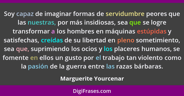 Soy capaz de imaginar formas de servidumbre peores que las nuestras, por más insidiosas, sea que se logre transformar a los hom... - Marguerite Yourcenar