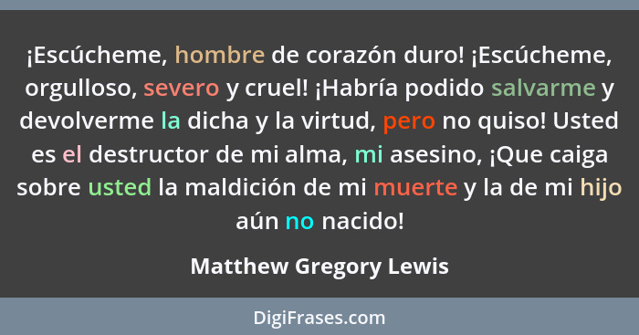 ¡Escúcheme, hombre de corazón duro! ¡Escúcheme, orgulloso, severo y cruel! ¡Habría podido salvarme y devolverme la dicha y la... - Matthew Gregory Lewis