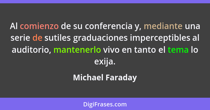 Al comienzo de su conferencia y, mediante una serie de sutiles graduaciones imperceptibles al auditorio, mantenerlo vivo en tanto el... - Michael Faraday