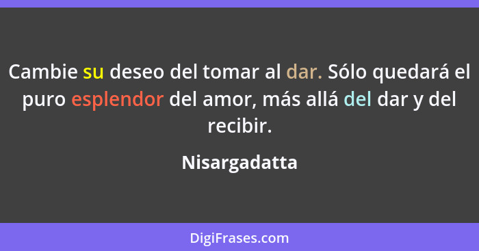 Cambie su deseo del tomar al dar. Sólo quedará el puro esplendor del amor, más allá del dar y del recibir.... - Nisargadatta