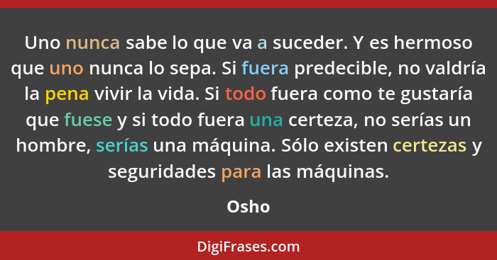 Uno nunca sabe lo que va a suceder. Y es hermoso que uno nunca lo sepa. Si fuera predecible, no valdría la pena vivir la vida. Si todo fuera co... - Osho