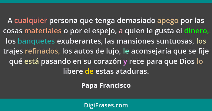 A cualquier persona que tenga demasiado apego por las cosas materiales o por el espejo, a quien le gusta el dinero, los banquetes exu... - Papa Francisco