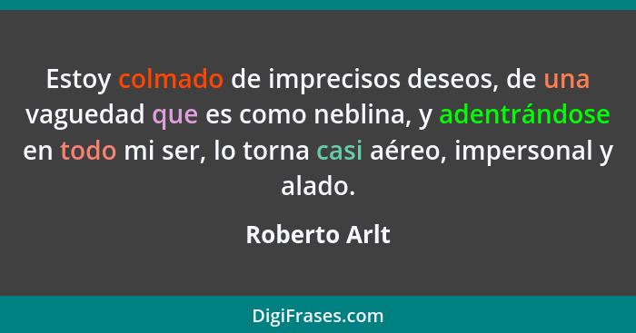 Estoy colmado de imprecisos deseos, de una vaguedad que es como neblina, y adentrándose en todo mi ser, lo torna casi aéreo, impersonal... - Roberto Arlt