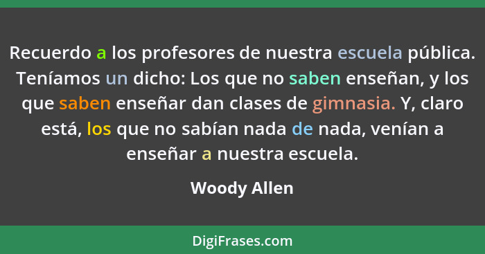 Recuerdo a los profesores de nuestra escuela pública. Teníamos un dicho: Los que no saben enseñan, y los que saben enseñar dan clases de... - Woody Allen