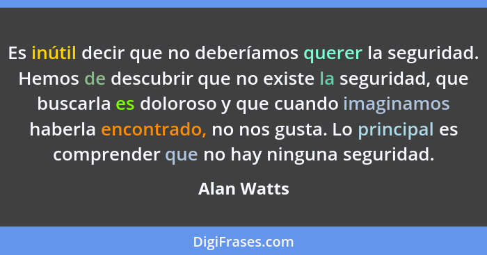 Es inútil decir que no deberíamos querer la seguridad. Hemos de descubrir que no existe la seguridad, que buscarla es doloroso y que cuan... - Alan Watts