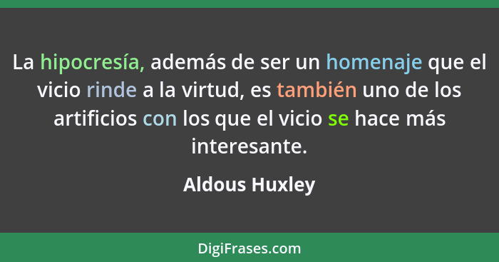 La hipocresía, además de ser un homenaje que el vicio rinde a la virtud, es también uno de los artificios con los que el vicio se hace... - Aldous Huxley