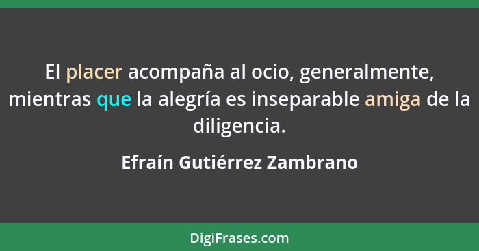 El placer acompaña al ocio, generalmente, mientras que la alegría es inseparable amiga de la diligencia.... - Efraín Gutiérrez Zambrano