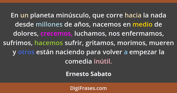 En un planeta minúsculo, que corre hacia la nada desde millones de años, nacemos en medio de dolores, crecemos, luchamos, nos enferma... - Ernesto Sabato