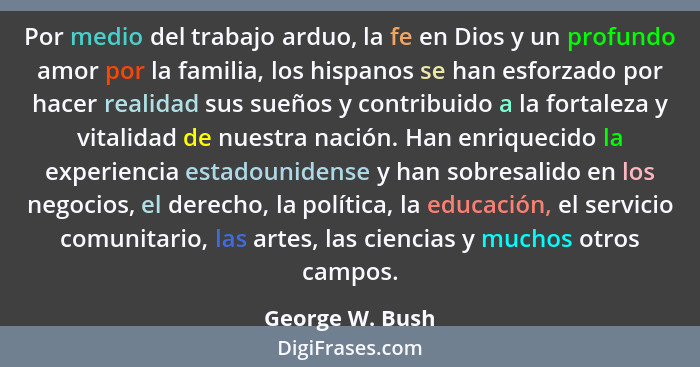Por medio del trabajo arduo, la fe en Dios y un profundo amor por la familia, los hispanos se han esforzado por hacer realidad sus su... - George W. Bush