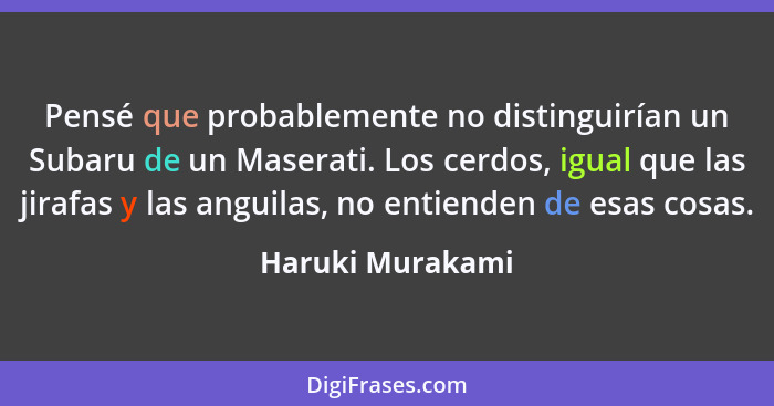 Pensé que probablemente no distinguirían un Subaru de un Maserati. Los cerdos, igual que las jirafas y las anguilas, no entienden de... - Haruki Murakami