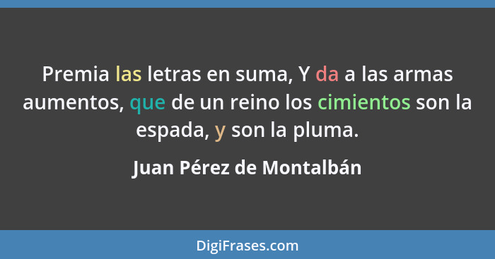 Premia las letras en suma, Y da a las armas aumentos, que de un reino los cimientos son la espada, y son la pluma.... - Juan Pérez de Montalbán