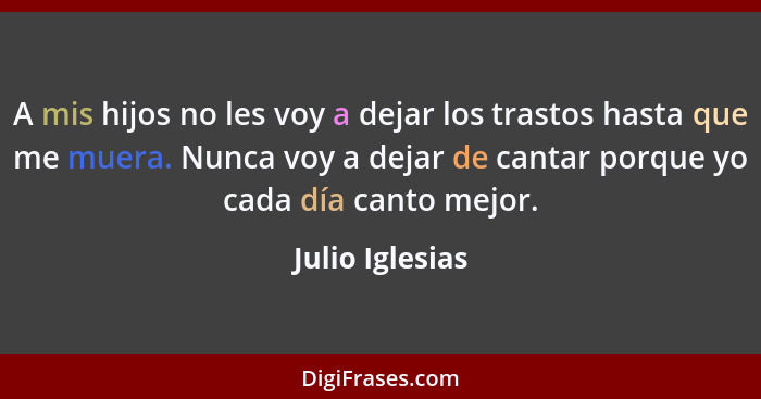 A mis hijos no les voy a dejar los trastos hasta que me muera. Nunca voy a dejar de cantar porque yo cada día canto mejor.... - Julio Iglesias