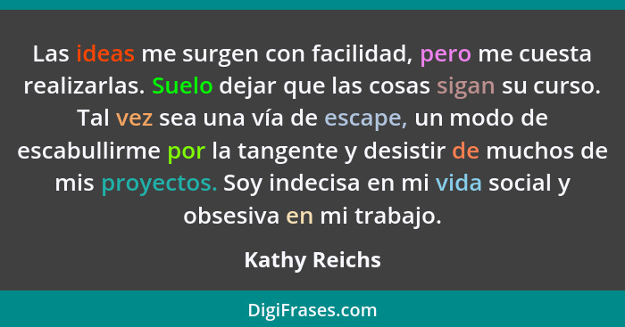 Las ideas me surgen con facilidad, pero me cuesta realizarlas. Suelo dejar que las cosas sigan su curso. Tal vez sea una vía de escape,... - Kathy Reichs