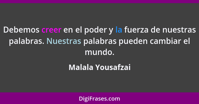 Debemos creer en el poder y la fuerza de nuestras palabras. Nuestras palabras pueden cambiar el mundo.... - Malala Yousafzai