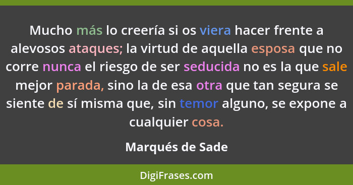 Mucho más lo creería si os viera hacer frente a alevosos ataques; la virtud de aquella esposa que no corre nunca el riesgo de ser se... - Marqués de Sade