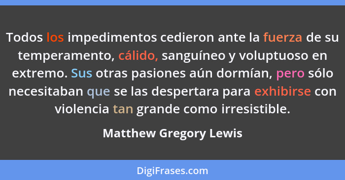 Todos los impedimentos cedieron ante la fuerza de su temperamento, cálido, sanguíneo y voluptuoso en extremo. Sus otras pasion... - Matthew Gregory Lewis