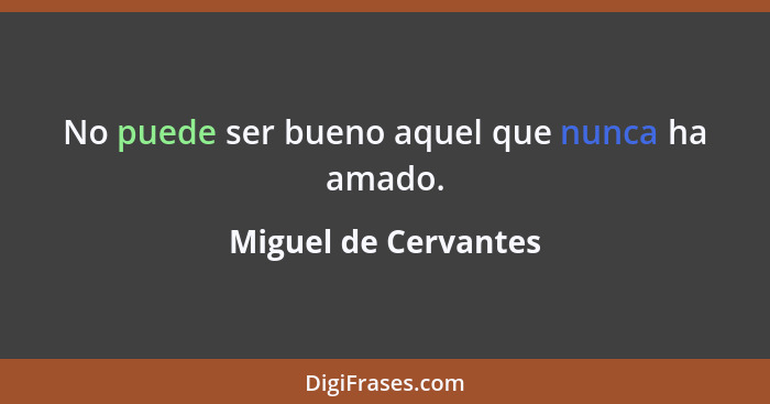 No puede ser bueno aquel que nunca ha amado.... - Miguel de Cervantes