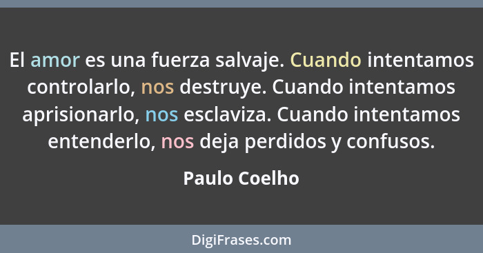 El amor es una fuerza salvaje. Cuando intentamos controlarlo, nos destruye. Cuando intentamos aprisionarlo, nos esclaviza. Cuando inten... - Paulo Coelho