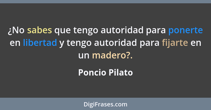 ¿No sabes que tengo autoridad para ponerte en libertad y tengo autoridad para fijarte en un madero?.... - Poncio Pilato