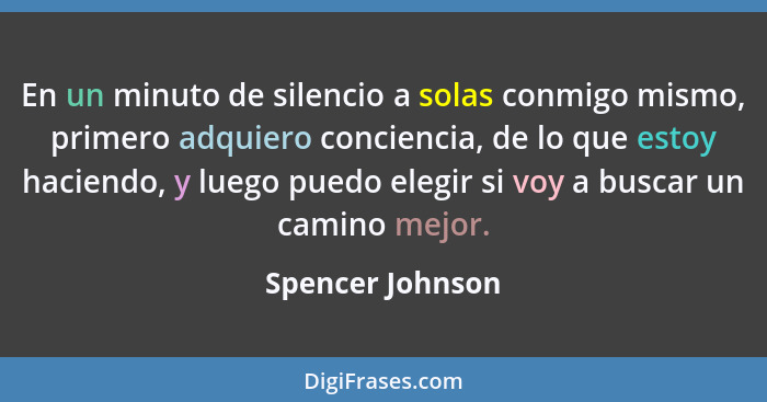 En un minuto de silencio a solas conmigo mismo, primero adquiero conciencia, de lo que estoy haciendo, y luego puedo elegir si voy a... - Spencer Johnson