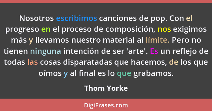Nosotros escribimos canciones de pop. Con el progreso en el proceso de composición, nos exigimos más y llevamos nuestro material al límit... - Thom Yorke