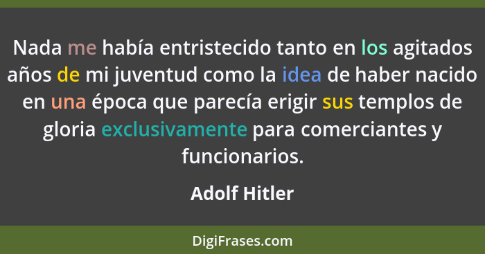 Nada me había entristecido tanto en los agitados años de mi juventud como la idea de haber nacido en una época que parecía erigir sus t... - Adolf Hitler