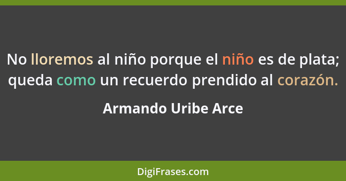 No lloremos al niño porque el niño es de plata; queda como un recuerdo prendido al corazón.... - Armando Uribe Arce